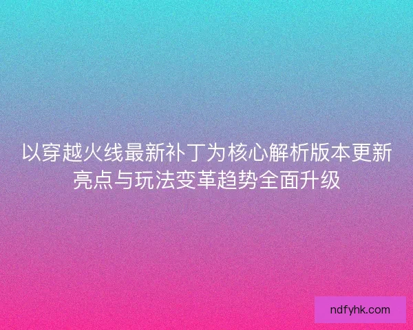 以穿越火线最新补丁为核心解析版本更新亮点与玩法变革趋势全面升级